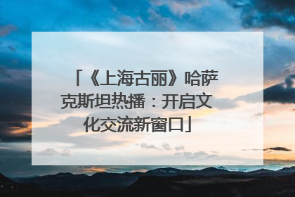 《上海古丽》哈萨克斯坦热播：开启文化交流新窗口